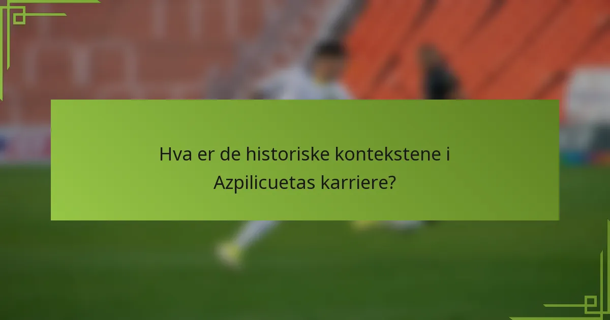 Hva er de historiske kontekstene i Azpilicuetas karriere?