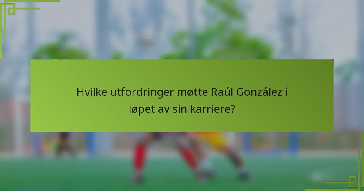 Hvilke utfordringer møtte Raúl González i løpet av sin karriere?