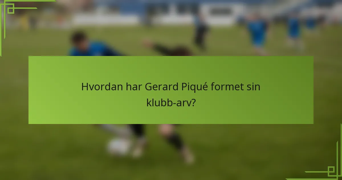 Hvordan har Gerard Piqué formet sin klubb-arv?